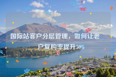 國際站客戶分層管理，如何讓老客戶復購率提升50%