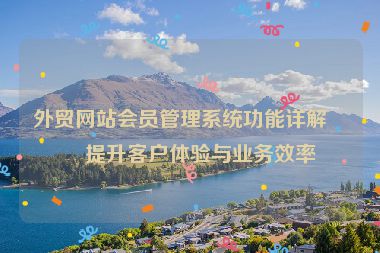外貿(mào)網(wǎng)站會(huì)員管理系統(tǒng)功能詳解，提升客戶體驗(yàn)與業(yè)務(wù)效率