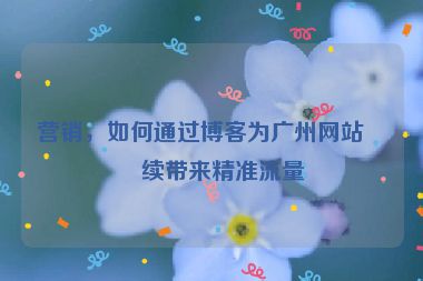 營銷，如何通過博客為廣州網(wǎng)站持續(xù)帶來精準(zhǔn)流量
