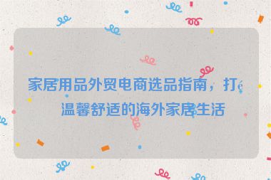 家居用品外貿(mào)電商選品指南，打造溫馨舒適的海外家居生活