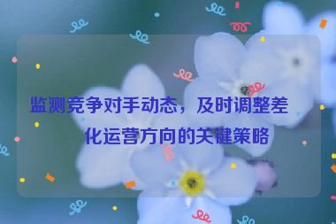 監(jiān)測(cè)競(jìng)爭(zhēng)對(duì)手動(dòng)態(tài)，及時(shí)調(diào)整差異化運(yùn)營(yíng)方向的關(guān)鍵策略