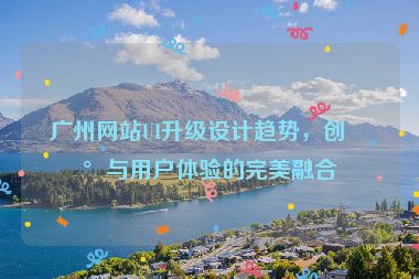 廣州網(wǎng)站UI升級(jí)設(shè)計(jì)趨勢(shì)，創(chuàng)新與用戶(hù)體驗(yàn)的完美融合