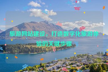 旅游網(wǎng)站建設(shè)，打造數(shù)字化旅游體驗的關(guān)鍵步驟