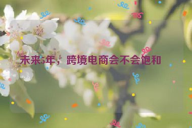 未來5年，跨境電商會不會飽和？
