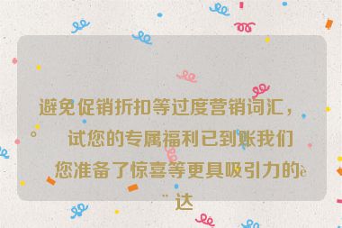 避免促銷折扣等過度營銷詞匯，嘗試您的專屬福利已到賬我們?yōu)槟鷾?zhǔn)備了驚喜等更具吸引力的表達(dá)