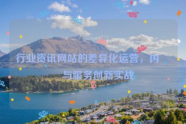 行業(yè)資訊網(wǎng)站的差異化運(yùn)營(yíng)，內(nèi)容與服務(wù)創(chuàng)新實(shí)戰(zhàn)