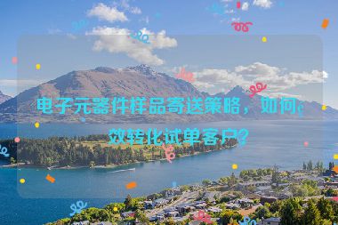 電子元器件樣品寄送策略，如何高效轉(zhuǎn)化試單客戶？