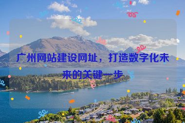 廣州網(wǎng)站建設(shè)網(wǎng)址，打造數(shù)字化未來(lái)的關(guān)鍵一步