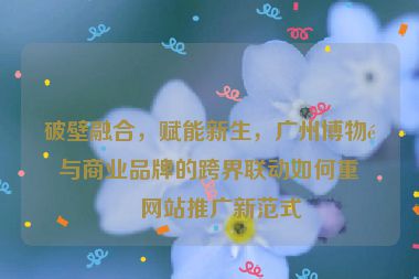 破壁融合，賦能新生，廣州博物館與商業(yè)品牌的跨界聯(lián)動(dòng)如何重塑網(wǎng)站推廣新范式