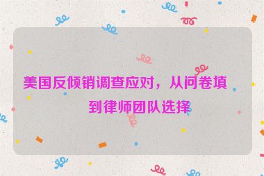 美國反傾銷調(diào)查應(yīng)對，從問卷填寫到律師團(tuán)隊選擇