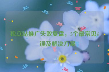 獨(dú)立站推廣失敗復(fù)盤，5個(gè)最常見(jiàn)錯(cuò)誤及解決方案