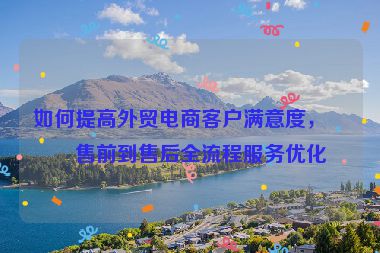 如何提高外貿(mào)電商客戶滿意度，從售前到售后全流程服務(wù)優(yōu)化
