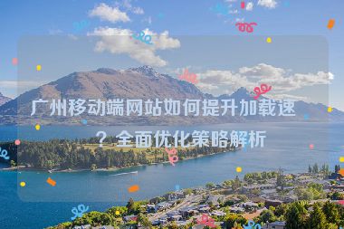 廣州移動端網(wǎng)站如何提升加載速度？全面優(yōu)化策略解析