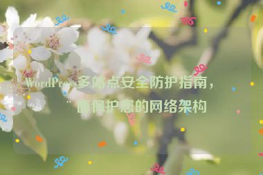 WordPress多站點(diǎn)安全防護(hù)指南，全面保護(hù)您的網(wǎng)絡(luò)架構(gòu)