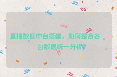 直播數(shù)據(jù)中臺搭建，如何整合各平臺數(shù)據(jù)統(tǒng)一分析？