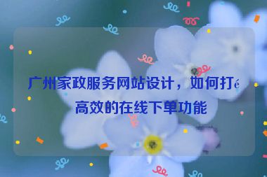 廣州家政服務網站設計，如何打造高效的在線下單功能