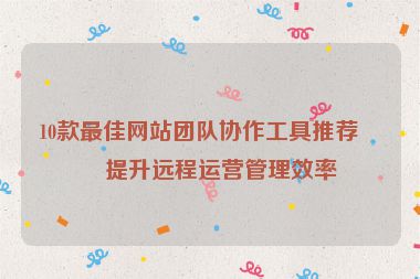 10款最佳網(wǎng)站團(tuán)隊(duì)協(xié)作工具推薦，提升遠(yuǎn)程運(yùn)營管理效率