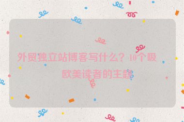 外貿(mào)獨立站博客寫什么？10個吸引歐美讀者的主題