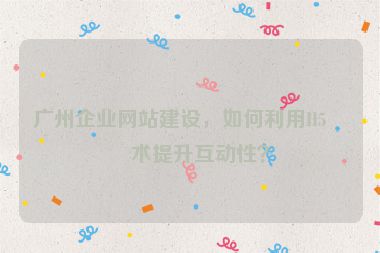 廣州企業(yè)網(wǎng)站建設(shè)，如何利用H5技術(shù)提升互動(dòng)性？