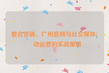 整合營銷，廣州官網(wǎng)與社交媒體聯(lián)動運營的實戰(zhàn)策略