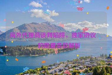 海外代理商談判陷阱，獨家協(xié)議中的隱藏條款解析