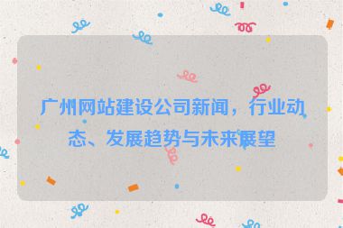 廣州網(wǎng)站建設(shè)公司新聞，行業(yè)動(dòng)態(tài)、發(fā)展趨勢(shì)與未來(lái)展望