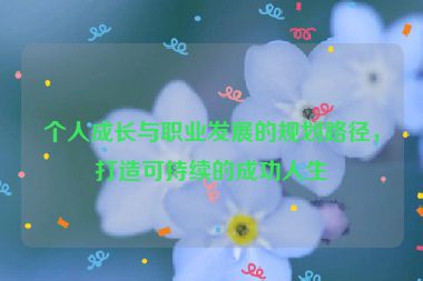 個(gè)人成長(zhǎng)與職業(yè)發(fā)展的規(guī)劃路徑，打造可持續(xù)的成功人生