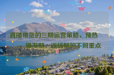 直播帶貨的三期運營策略，預(yù)熱期、爆發(fā)期、返場期的不同重點