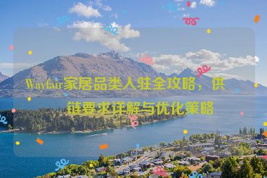 Wayfair家居品類入駐全攻略，供應鏈要求詳解與優(yōu)化策略