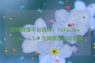跨境直播平臺選擇，TikTok Shop、Amazon Live 與阿里國際站直播