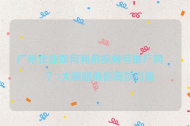 廣州企業(yè)如何利用視頻號推廣網(wǎng)站？5大策略助你高效引流