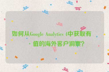 如何從Google Analytics 4中獲取有價(jià)值的海外客戶洞察？