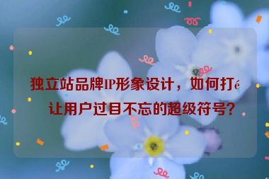 獨(dú)立站品牌IP形象設(shè)計(jì)，如何打造讓用戶過目不忘的超級(jí)符號(hào)？
