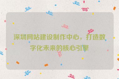 深圳網(wǎng)站建設(shè)制作中心，打造數(shù)字化未來的核心引擎