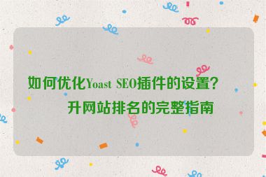 如何優(yōu)化Yoast SEO插件的設(shè)置？提升網(wǎng)站排名的完整指南