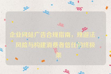 企業(yè)網(wǎng)站廣告合規(guī)指南，規(guī)避法律風(fēng)險(xiǎn)與構(gòu)建消費(fèi)者信任的終極框架