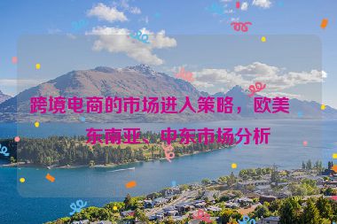 跨境電商的市場進(jìn)入策略，歐美、東南亞、中東市場分析