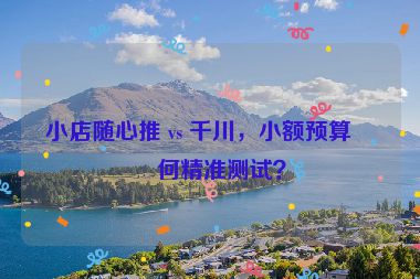 小店隨心推 vs 千川，小額預(yù)算如何精準(zhǔn)測試？