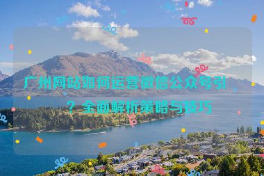廣州網(wǎng)站如何運(yùn)營微信公眾號引流？全面解析策略與技巧