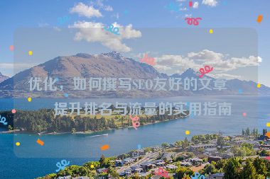 優(yōu)化，如何撰寫SEO友好的文章？提升排名與流量的實(shí)用指南