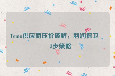Temu供應(yīng)商壓價(jià)破解，利潤(rùn)保衛(wèi)戰(zhàn)3步策略