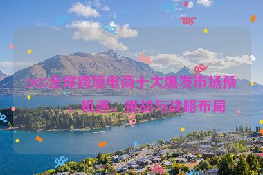 2025全球跨境電商十大爆發(fā)市場(chǎng)預(yù)測(cè)，機(jī)遇、挑戰(zhàn)與戰(zhàn)略布局