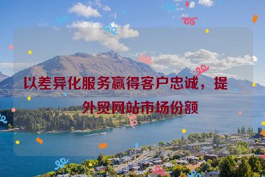 以差異化服務(wù)贏得客戶忠誠，提升外貿(mào)網(wǎng)站市場份額