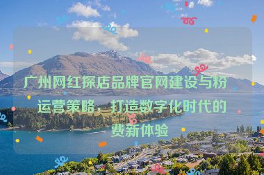 廣州網(wǎng)紅探店品牌官網(wǎng)建設與粉絲運營策略，打造數(shù)字化時代的消費新體驗