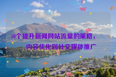 10個提升新聞網(wǎng)站流量的策略，從內(nèi)容優(yōu)化到社交媒體推廣