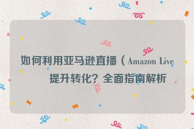 如何利用亞馬遜直播（Amazon Live）提升轉(zhuǎn)化？全面指南解析